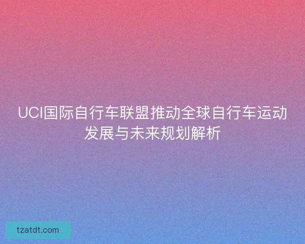 UCI国际自行车联盟推动全球自行车运动发展与未来规划解析