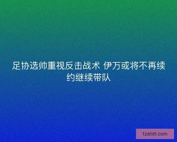足协选帅重视反击战术 伊万或将不再续约继续带队
