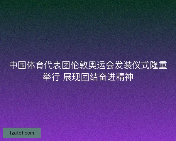 中国体育代表团伦敦奥运会发装仪式隆重举行 展现团结奋进精神