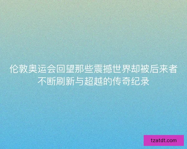 伦敦奥运会回望那些震撼世界却被后来者不断刷新与超越的传奇纪录