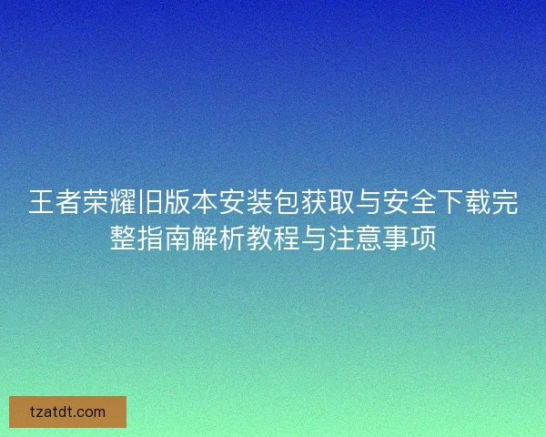王者荣耀旧版本安装包获取与安全下载完整指南解析教程与注意事项