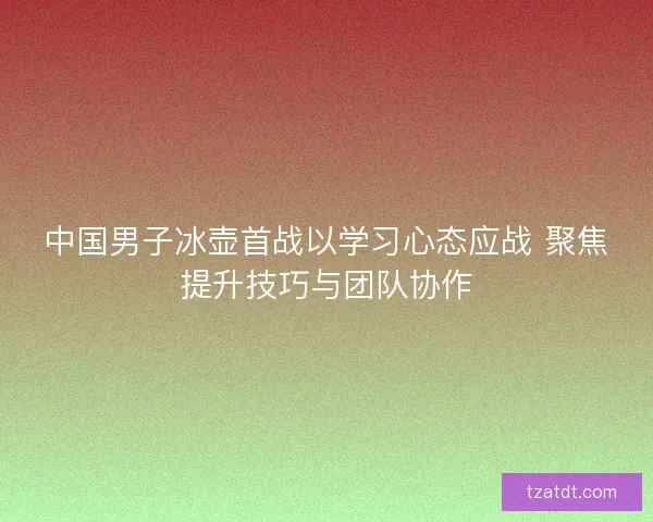 中国男子冰壶首战以学习心态应战 聚焦提升技巧与团队协作