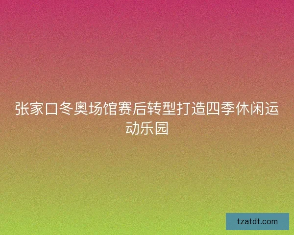 张家口冬奥场馆赛后转型打造四季休闲运动乐园
